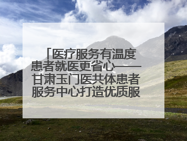 医疗服务有温度 患者就医更省心——甘肃玉门医共体患者服务中心打造优质服务新名片