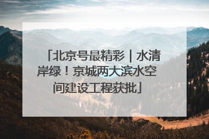 北京号最精彩｜水清岸绿！京城两大滨水空间建设工程获批