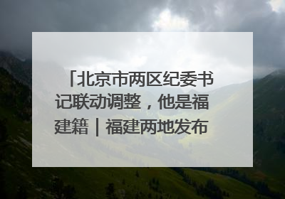 北京市两区纪委书记联动调整，他是福建籍｜福建两地发布一批人事消息