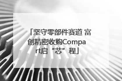坚守零部件赛道 富创精密收购Compart启“芯”程
