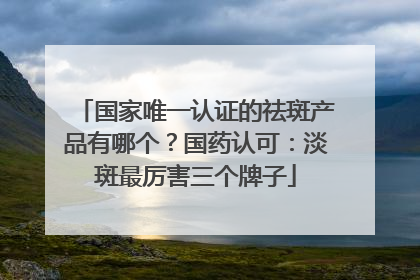 国家唯一认证的祛斑产品有哪个？国药认可：淡斑最厉害三个牌子