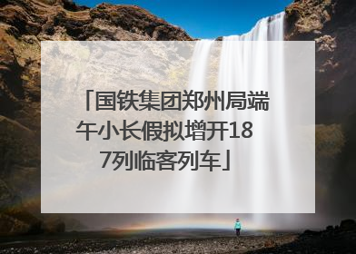 国铁集团郑州局端午小长假拟增开187列临客列车