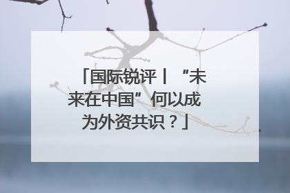 国际锐评丨“未来在中国”何以成为外资共识？