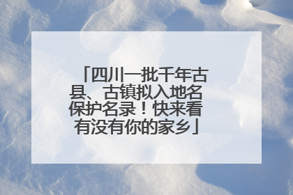 四川一批千年古县、古镇拟入地名保护名录！快来看有没有你的家乡
