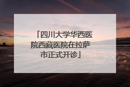 四川大学华西医院西藏医院在拉萨市正式开诊