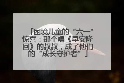 困境儿童的“六一”惊喜：那个唱《早安隆回》的叔叔，成了他们的“成长守护者”