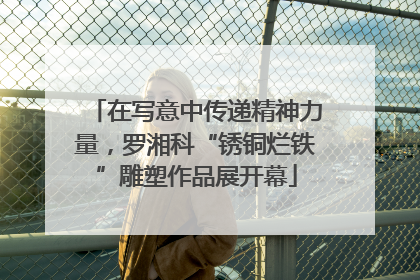 在写意中传递精神力量，罗湘科“锈铜烂铁”雕塑作品展开幕