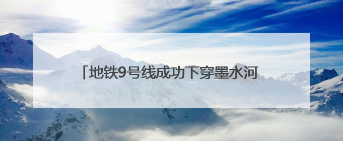 地铁9号线成功下穿墨水河 在三期工程中穿越水域最长