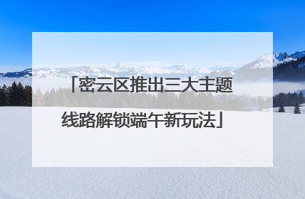 密云区推出三大主题线路解锁端午新玩法
