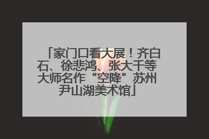 家门口看大展！齐白石、徐悲鸿、张大千等大师名作“空降”苏州尹山湖美术馆
