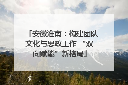 安徽淮南：构建团队文化与思政工作 “双向赋能”新格局