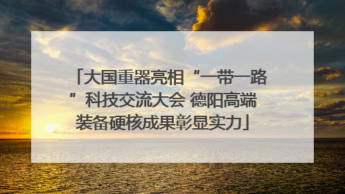 大国重器亮相“一带一路”科技交流大会 德阳高端装备硬核成果彰显实力