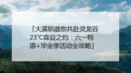 大溪镇邀您共赴灵龙谷23℃森夏之约：六一特惠+毕业季活动全攻略