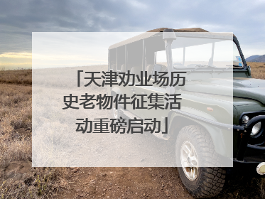 天津劝业场历史老物件征集活动重磅启动