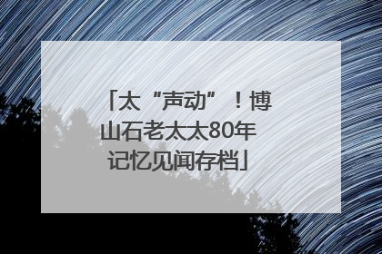 太“声动”！博山石老太太80年记忆见闻存档
