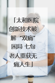 太和医院创新技术破解“双痛”困局 七旬老人重获无痛人生
