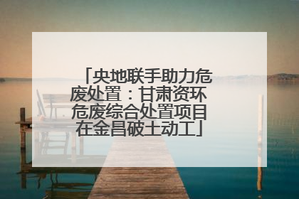 央地联手助力危废处置：甘肃资环危废综合处置项目在金昌破土动工