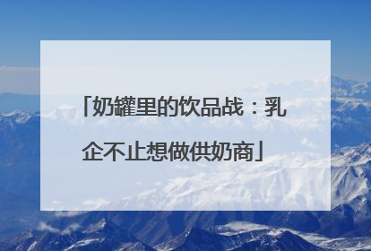 奶罐里的饮品战：乳企不止想做供奶商