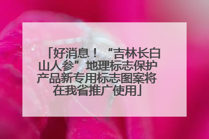 好消息！“吉林长白山人参”地理标志保护产品新专用标志图案将在我省推广使用