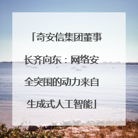 奇安信集团董事长齐向东：网络安全突围的动力来自生成式人工智能