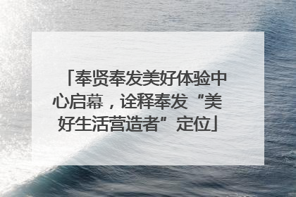 奉贤奉发美好体验中心启幕，诠释奉发“美好生活营造者”定位