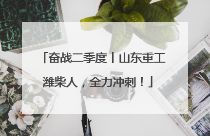 奋战二季度丨山东重工潍柴人，全力冲刺！