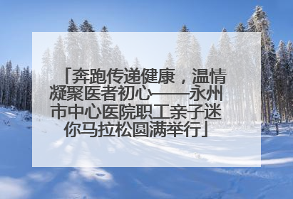 奔跑传递健康，温情凝聚医者初心——永州市中心医院职工亲子迷你马拉松圆满举行