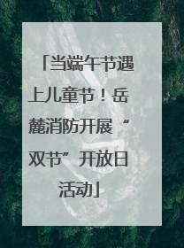 当端午节遇上儿童节！岳麓消防开展“双节”开放日活动