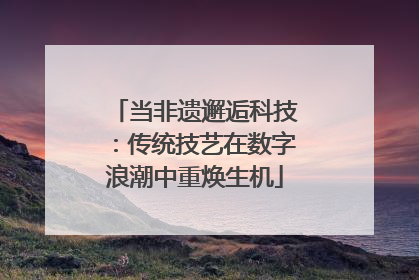 当非遗邂逅科技：传统技艺在数字浪潮中重焕生机