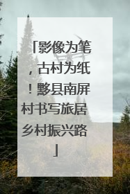 影像为笔，古村为纸！黟县南屏村书写旅居乡村振兴路