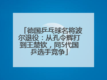 德国乒乓球名将波尔退役：从孔令辉打到王楚钦，同5代国乒选手竞争