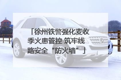 徐州铁警强化麦收季火患管控 筑牢线路安全“防火墙”
