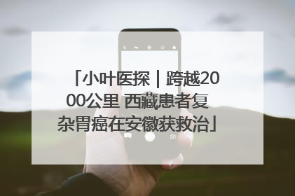 小叶医探｜跨越2000公里 西藏患者复杂胃癌在安徽获救治