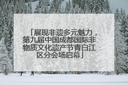 展现非遗多元魅力，第九届中国成都国际非物质文化遗产节青白江区分会场启幕