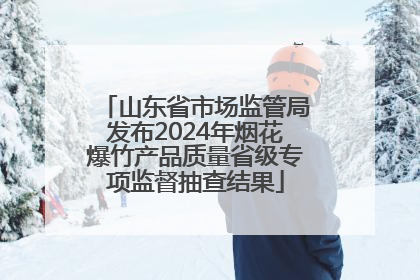 山东省市场监管局发布2024年烟花爆竹产品质量省级专项监督抽查结果