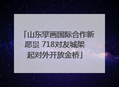 山东擘画国际合作新愿景 718对友城架起对外开放金桥