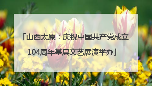 山西太原：庆祝中国共产党成立104周年基层文艺展演举办