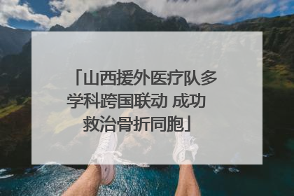 山西援外医疗队多学科跨国联动 成功救治骨折同胞