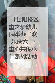 岳阳楼区童之梦幼儿园举办“欢乐庆六一·童心共传承”系列活动