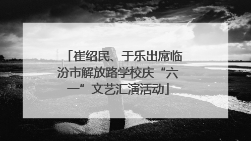 崔绍民、于乐出席临汾市解放路学校庆“六一”文艺汇演活动