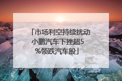 市场利空持续扰动 小鹏汽车下挫超5%领跌汽车股
