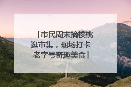 市民周末摘樱桃逛市集，现场打卡老字号奇趣美食