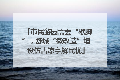 市民游园需要“歇脚”，舒城“微改造”增设仿古凉亭解民忧
