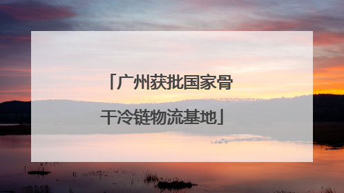 广州获批国家骨干冷链物流基地