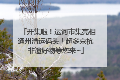 开集啦！运河市集亮相通州漕运码头！超多京杭非遗好物等您来~