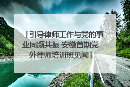 引导律师工作与党的事业同频共振 安徽首期党外律师培训班见闻