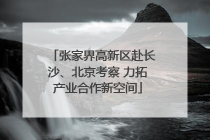 张家界高新区赴长沙、北京考察 力拓产业合作新空间