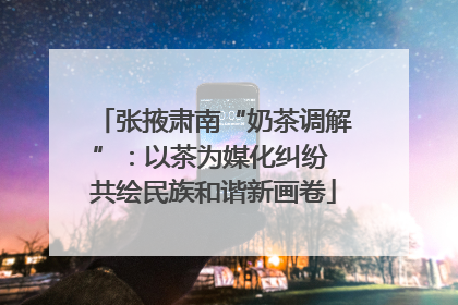 张掖肃南“奶茶调解”：以茶为媒化纠纷 共绘民族和谐新画卷