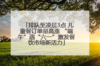 排队至凌晨3点 儿童餐订单量高涨 “端午”遇“六一”激发餐饮市场新活力