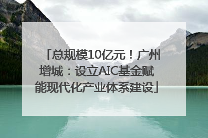 总规模10亿元！广州增城：设立AIC基金赋能现代化产业体系建设